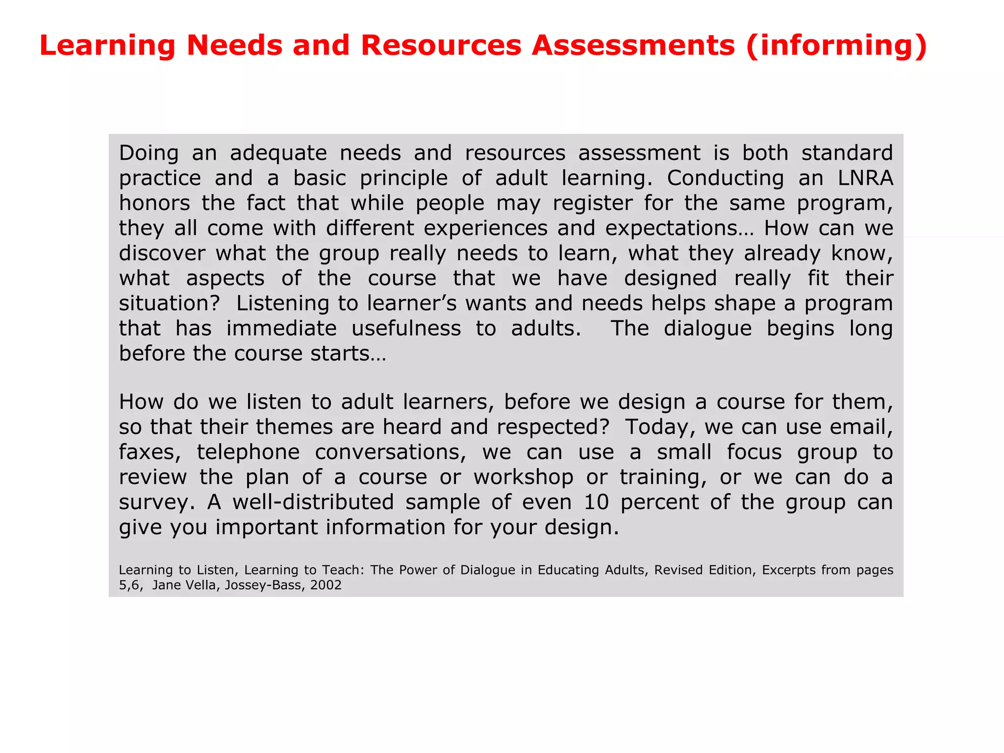 Learning Needs and Resources Assessments (informing) Doing an adequate needs and resources assessment is both standard practice and a basic principle of adult learning. Conducting an LNRA honors the fact that while people may register for the same program, they all come with different experiences and expectations… How can we discover what the group really needs to learn, what they already know, what aspects of the course that we have designed really fit their situation?  Listening to learner’s wants and needs helps shape a program that has immediate usefulness to adults.  The dialogue begins long before the course starts… How do we listen to adult learners, before we design a course for them, so that their themes are heard and respected?  Today, we can use email, faxes, telephone conversations, we can use a small focus group to review the plan of a course or workshop or training, or we can do a survey. A well-distributed sample of even 10 percent of the group can give you important information for your design. Learning to Listen, Learning to Teach: The Power of Dialogue in Educating Adults, Revised Edition, Excerpts from pages 5,6,  Jane Vella, Jossey-Bass, 2002 