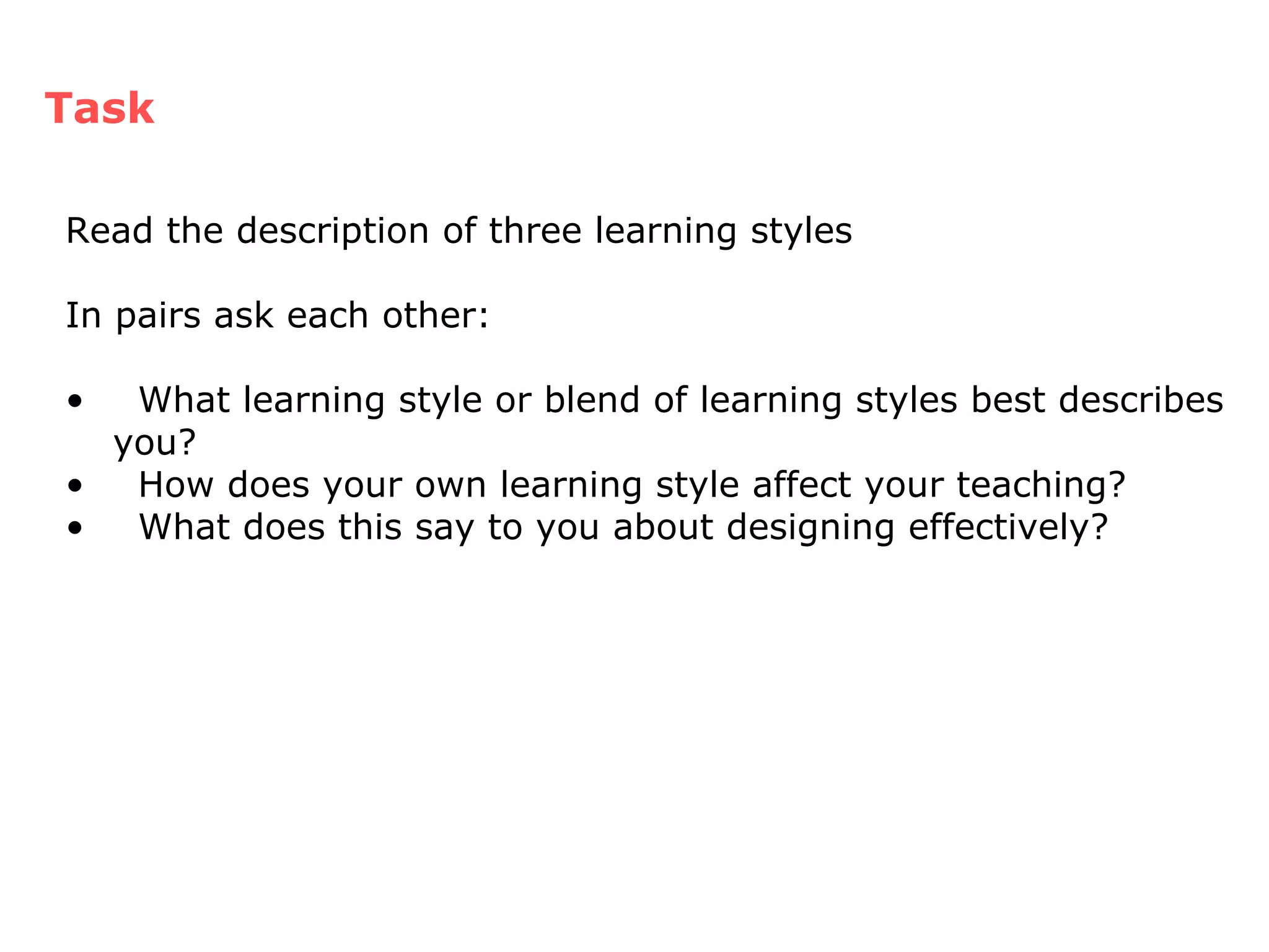 Task Read the description of three learning styles  In pairs ask each other: What learning style or blend of learning styles best describes you? How does your own learning style affect your teaching? What does this say to you about designing effectively? 