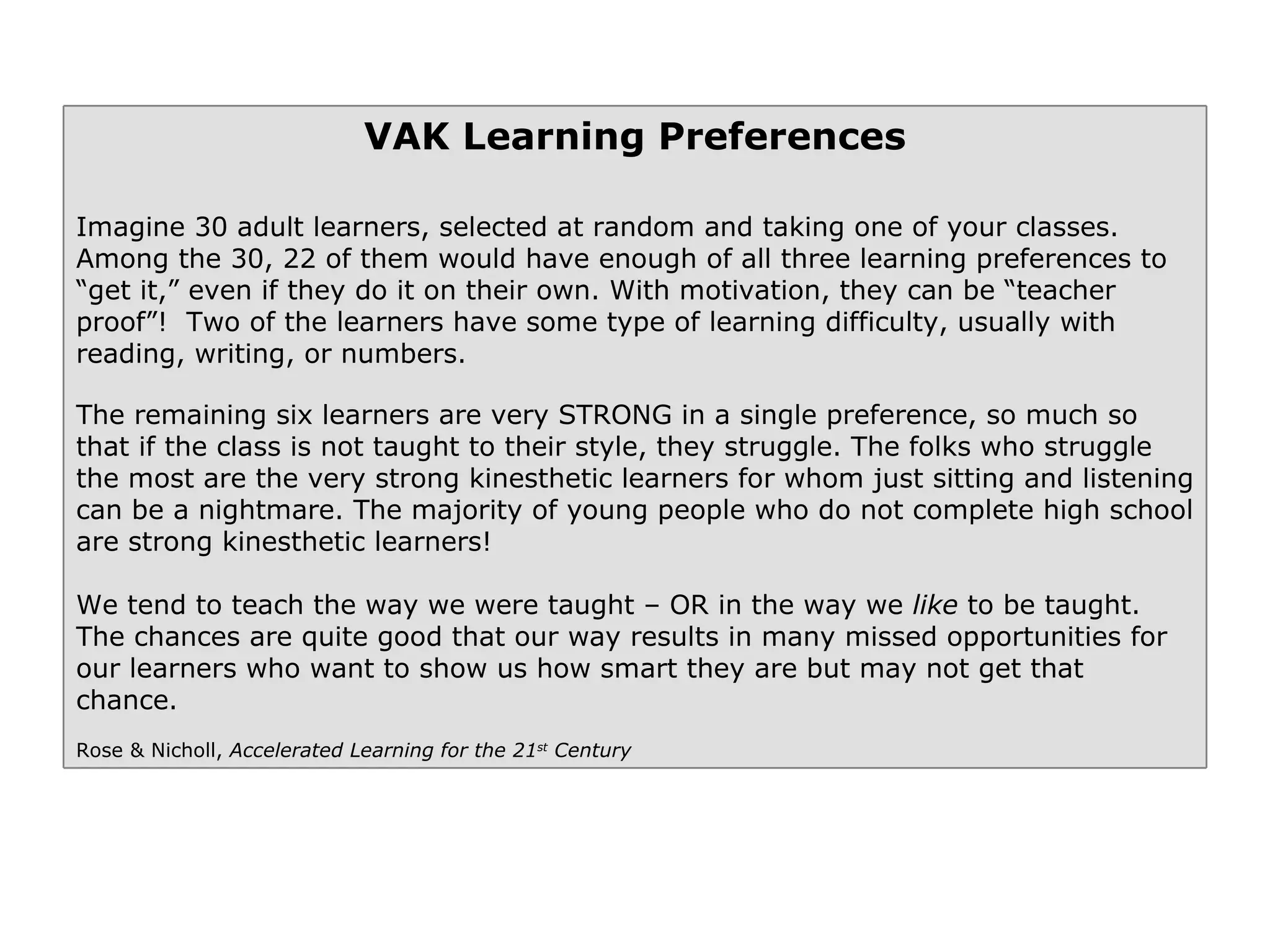 VAK Learning Preferences Imagine 30 adult learners, selected at random and taking one of your classes. Among the 30, 22 of them would have enough of all three learning preferences to “get it,” even if they do it on their own. With motivation, they can be “teacher proof”!  Two of the learners have some type of learning difficulty, usually with reading, writing, or numbers.  The remaining six learners are very STRONG in a single preference, so much so that if the class is not taught to their style, they struggle. The folks who struggle the most are the very strong kinesthetic learners for whom just sitting and listening can be a nightmare. The majority of young people who do not complete high school are strong kinesthetic learners! We tend to teach the way we were taught – OR in the way we  like  to be taught. The chances are quite good that our way results in many missed opportunities for our learners who want to show us how smart they are but may not get that chance. Rose & Nicholl,  Accelerated Learning for the 21 st  Century 