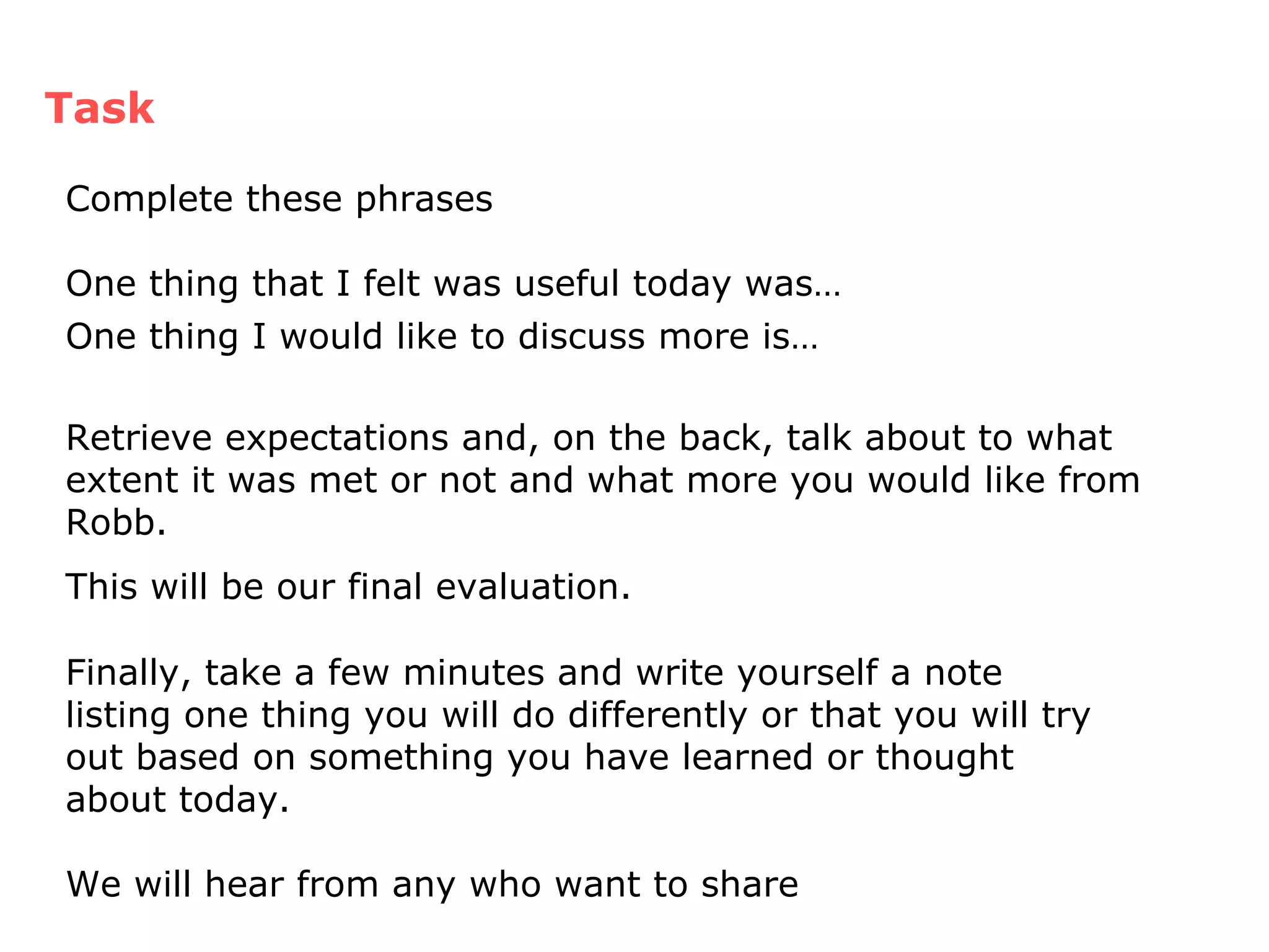 Finally, take a few minutes and write yourself a note listing one thing you will do differently or that you will try out based on something you have learned or thought about today. We will hear from any who want to share  Task Complete these phrases One thing that I felt was useful today was… One thing I would like to discuss more is…   Retrieve expectations and, on the back, talk about to what extent it was met or not and what more you would like from Robb.  This will be our final evaluation. 