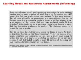 Learning Needs and Resources Assessments (informing) Doing an adequate needs and resources assessment is both standard practice and a basic principle of adult learning. Conducting an LNRA honors the fact that while people may register for the same program, they all come with different experiences and expectations… How can we discover what the group really needs to learn, what they already know, what aspects of the course that we have designed really fit their situation?  Listening to learner’s wants and needs helps shape a program that has immediate usefulness to adults.  The dialogue begins long before the course starts… How do we listen to adult learners, before we design a course for them, so that their themes are heard and respected?  Today, we can use email, faxes, telephone conversations, we can use a small focus group to review the plan of a course or workshop or training, or we can do a survey. A well-distributed sample of even 10 percent of the group can give you important information for your design. Learning to Listen, Learning to Teach: The Power of Dialogue in Educating Adults, Revised Edition, Excerpts from pages 5,6,  Jane Vella, Jossey-Bass, 2002 