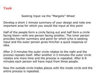 Seeking Input via the “Margolis” Wheel Develop a short 1 minute summary of your design and note one important area for which you would like input at this point Half of the people form a circle facing out and half form a circle facing them—with one person facing another. The inner person provides his/her summary and point for which s/he is seeking input and the outer person gives him/her a quick response or idea. After 2-3 minutes the outer circle rotates to the right and the process repeats itself. After another 2-3 minutes the outer circle rotates one more time and the process is repeated. After 6-9 minutes each person will have input from three people. Now the outside circle trades places with the inside circle and the entire process is repeated. Task 