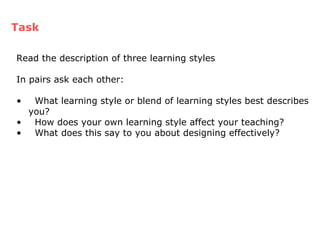 Task Read the description of three learning styles  In pairs ask each other: What learning style or blend of learning styles best describes you? How does your own learning style affect your teaching? What does this say to you about designing effectively? 