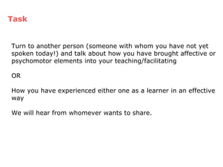 Turn to another person (someone with whom you have not yet spoken today!) and talk about how you have brought affective or psychomotor elements into your teaching/facilitating OR How you have experienced either one as a learner in an effective way We will hear from whomever wants to share. Task 