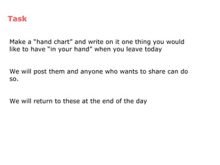 Task Make a “hand chart” and write on it one thing you would like to have “in your hand” when you leave today We will post them and anyone who wants to share can do so. We will return to these at the end of the day 