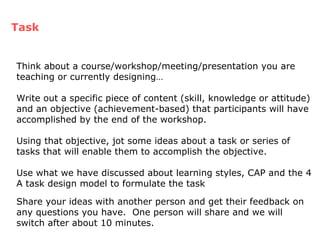 Think about a course/workshop/meeting/presentation you are teaching or currently designing… Write out a specific piece of content (skill, knowledge or attitude) and an objective (achievement-based) that participants will have accomplished by the end of the workshop. Using that objective, jot some ideas about a task or series of tasks that will enable them to accomplish the objective.  Use what we have discussed about learning styles, CAP and the 4 A task design model to formulate the task Task Share your ideas with another person and get their feedback on any questions you have.  One person will share and we will switch after about 10 minutes. 