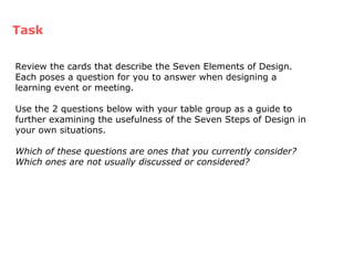 Task Review the cards that describe the Seven Elements of Design.  Each poses a question for you to answer when designing a learning event or meeting. Use the 2 questions below with your table group as a guide to further examining the usefulness of the Seven Steps of Design in your own situations. Which of these questions are ones that you currently consider?  Which ones are not usually discussed or considered? 
