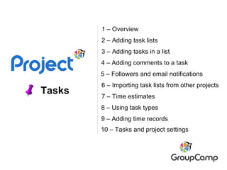 Tasks 2 – Adding task lists 8 – Using task types 6 – Importing task lists from other projects 7 – Time estimates 3 – Adding tasks in a list 4 – Adding comments to a task 9 – Adding time records 1 – Overview 5 – Followers and email notifications 10 – Tasks and project settings 