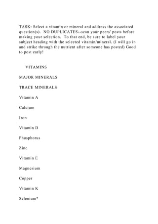 TASK: Select a vitamin or mineral and address the associated
question(s). NO DUPLICATES--scan your peers' posts before
making your selection. To that end, be sure to label your
subject heading with the selected vitamin/mineral. (I will go in
and strike through the nutrient after someone has posted) Good
to post early!
VITAMINS
MAJOR MINERALS
TRACE MINERALS
Vitamin A
Calcium
Iron
Vitamin D
Phosphorus
Zinc
Vitamin E
Magnesium
Copper
Vitamin K
Selenium*
 