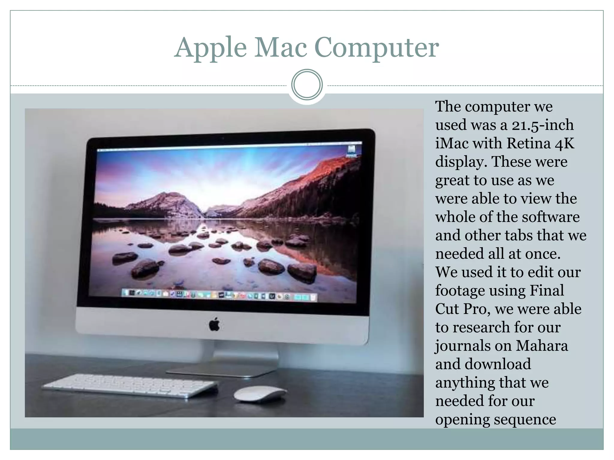 Apple Mac Computer
The computer we
used was a 21.5-inch
iMac with Retina 4K
display. These were
great to use as we
were able to view the
whole of the software
and other tabs that we
needed all at once.
We used it to edit our
footage using Final
Cut Pro, we were able
to research for our
journals on Mahara
and download
anything that we
needed for our
opening sequence
 