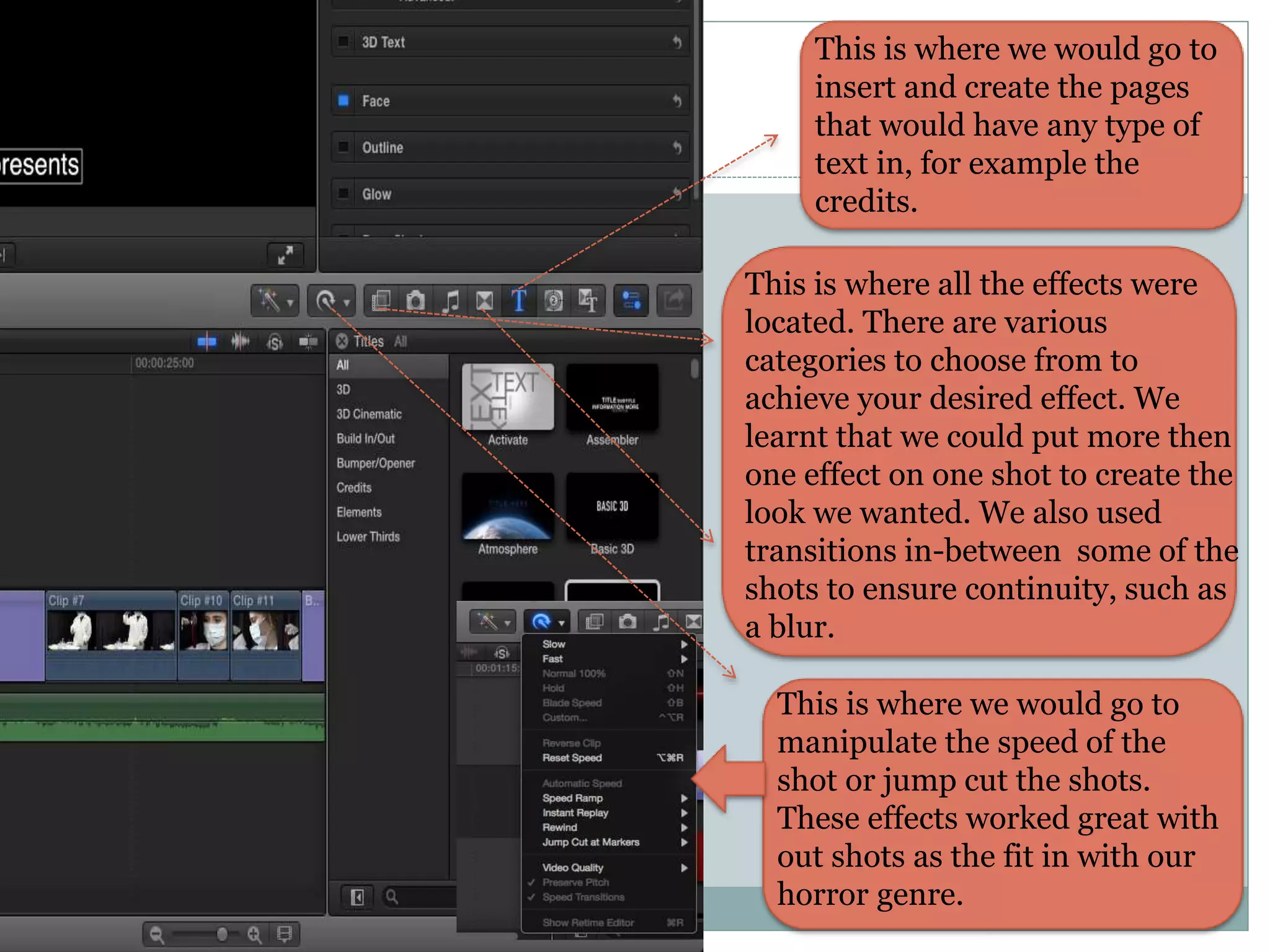 This is where we would go to
insert and create the pages
that would have any type of
text in, for example the
credits.
This is where all the effects were
located. There are various
categories to choose from to
achieve your desired effect. We
learnt that we could put more then
one effect on one shot to create the
look we wanted. We also used
transitions in-between some of the
shots to ensure continuity, such as
a blur.
This is where we would go to
manipulate the speed of the
shot or jump cut the shots.
These effects worked great with
out shots as the fit in with our
horror genre.
 