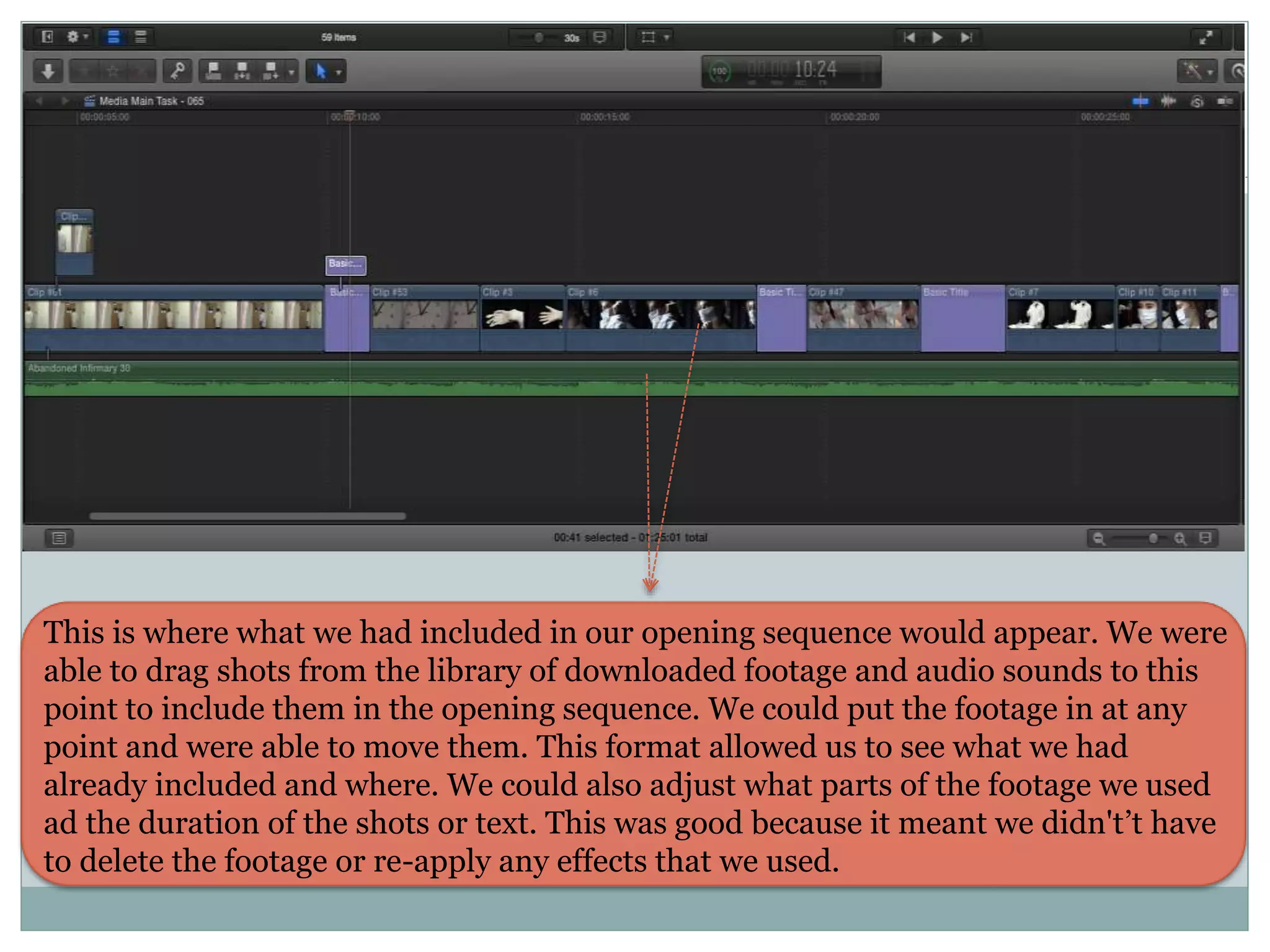 This is where what we had included in our opening sequence would appear. We were
able to drag shots from the library of downloaded footage and audio sounds to this
point to include them in the opening sequence. We could put the footage in at any
point and were able to move them. This format allowed us to see what we had
already included and where. We could also adjust what parts of the footage we used
ad the duration of the shots or text. This was good because it meant we didn't’t have
to delete the footage or re-apply any effects that we used.
 
