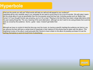 Hyperbole
What are the words you will use? What words will help you sell and will appeal to your audience?
Hyperbole will be very carefully used in our campaign as we need to prove they’re not a one hit wonder. We will make it seem
like the whole album is just as good/better than the one popular song that they had. Including quotes such as ‘Better than
Human’ & ‘If you thought Human was amazing, you’re in for a treat’. Playing on the fact they have been a large alternative artist
this year saying things like ‘The very meaning of the word alternative’, although we don’t want to be using phrases that could be
seen as uncool by the audience. ‘drums - guitar - bass: it doesn't get better than
this”.
Although we have no control of what the fans say over the music, by having a specific hashtag the audience can look at, you
can assume the fans will have a certain level of hyperbole in their captions of the photos they've taken with the album. This
heightened review of the album could persuade their friends to have a listen to the album & possibly purchase it & use the
hashtag themselves (a word-of-mouth kind of advertising).
10
 