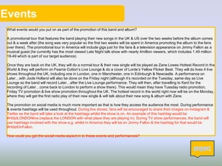 Events
What events would you put on as part of the promotion of this band and album?
A promotional tour that features the band playing their new songs in the UK & US over the two weeks before the album comes
out & a week after (the song was very popular so the first two weeks will be spent in America promoting the album to the fans
over there). The promotional tour in America will include gigs just for the fans & a television appearance on Jimmy Fallon as a
musical guest (he currently has the most viewed Late Night talk show with nearly 4million viewers, which includes 1.49 million
18-49 which is part of our target audience).
Once they are back on the UK, they will do a normal tour & their new single will be played as Zane Lowes Hottest Record in the
World & they will perform on Fearne Cotton’s Live Lounge & do a cover of Lorde’s Yellow Flicker Beat. They will do lives 4 live
shows throughout the UK, including one in London, one in Manchester, one in Edinburgh & Newcastle. A performance on
Later…with Jools Holland will also be done on the Friday night (although it’s recorded on the Tuesday, same day as Live
Lounge so the band will record Later…after the Live Lounge performance. They will then, after travelling to Kent for the
recording of Later…come back to London to perform a show there). This would mean they have Tuesday radio promotion,
Friday TV promotion & live show promotion throughout the UK. The hottest record in the world right now will be on the Monday,
where they will get the first radio play of their new single & will talk about their new song & album with Zane.
The promotion on social media is much more important as that is how they access the audience the most. During performance
& events hashtags will be used throughout. During live shows, fans will be encouraged to share their images on Instagram &
Twitter as the band will take a look at the hashtags whilst the show is on. An example of this hashtag would be
#HölzlLONDONlive (replace the LONDON with what place they are playing in). During TV show performances, the band will
use hashtags involved with the show e.g, whilst in America they will be on Jimmy Fallon & the hashtag for that would be
#HölzlOnFallon.
How could you get the social media aspect in to these events and performances?
11
 
