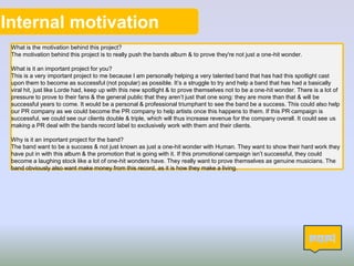 Internal motivation
What is the motivation behind this project?
The motivation behind this project is to really push the bands album & to prove they're not just a one-hit wonder.
What is it an important project for you?
This is a very important project to me because I am personally helping a very talented band that has had this spotlight cast
upon them to become as successful (not popular) as possible. It’s a struggle to try and help a band that has had a basically
viral hit, just like Lorde had, keep up with this new spotlight & to prove themselves not to be a one-hit wonder. There is a lot of
pressure to prove to their fans & the general public that they aren’t just that one song: they are more than that & will be
successful years to come. It would be a personal & professional triumphant to see the band be a success. This could also help
our PR company as we could become the PR company to help artists once this happens to them. If this PR campaign is
successful, we could see our clients double & triple, which will thus increase revenue for the company overall. It could see us
making a PR deal with the bands record label to exclusively work with them and their clients.
Why is it an important project for the band?
The band want to be a success & not just known as just a one-hit wonder with Human. They want to show their hard work they
have put in with this album & the promotion that is going with it. If this promotional campaign isn’t successful, they could
become a laughing stock like a lot of one-hit wonders have. They really want to prove themselves as genuine musicians. The
band obviously also want make money from this record, as it is how they make a living.
12
 