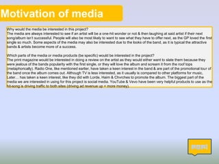 Motivation of media
Why would the media be interested in this project?
The media are always interested to see if an artist will be a one-hit wonder or not & then laughing at said artist if their next
song/album isn’t successful. People will also be most likely to want to see what they have to offer next, as the GP loved the first
single so much. Some aspects of the media may also be interested due to the looks of the band, as it is typical the attractive
bands & artists become more of a success.
Which parts of the media or media products (be specific) would be interested in the project?
The print magazine would be interested in doing a review on the artist as they would either want to slate them because they
were jealous of the bands popularity with the first single, or they will love the album and scream it from the roof tops
(metaphorically). Radio One, like mentioned earlier, have taken a keen interest in the band & are part of the promotional tour of
the band once the album comes out. Although TV is less interested, as it usually is compared to other platforms for music,
Later… has taken a keen interest, like they did with Lorde, Haim & Chvrches to promote the album. The biggest part of the
media we are interested in using for this project is social media. YouTube & Vevo have been very helpful products to use as the
hit-song is driving traffic to both sites (driving ad revenue up = more money).
13
 
