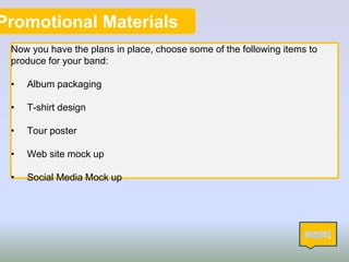 Promotional Materials
Now you have the plans in place, choose some of the following items to
produce for your band:
• Album packaging
• T-shirt design
• Tour poster
• Web site mock up
• Social Media Mock up
14
 