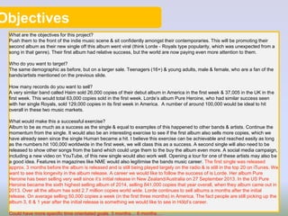 Objectives
What are the objectives for this project?
Push them to the front of the indie music scene & sit confidently amongst their contemporaries. This will be promoting their
second album as their new single off this album went viral (think Lorde - Royals type popularity, which was unexpected from a
song in that genre). Their first album had relative success, but the world are now paying even more attention to them.
Who do you want to target?
The same demographic as before, but on a larger sale. Teenagers (16+) & young adults, male & female, who are a fan of the
bands/artists mentioned on the previous slide.
How many records do you want to sell?
A very similar band called Haim sold 26,000 copies of their debut album in America in the first week & 37,005 in the UK in the
first week. This would total 63,000 copies sold in the first week. Lorde’s album Pure Heroine, who had similar success seen
with her single Royals, sold 129,000 copies in its first week in America. A number of around 100,000 would be ideal to hit
overall in these two music markets.
What would make this a successful exercise?
Album to be as much as a success as the single & equal to examples of this happened to other bands & artists. Continue the
momentum from the single. It would also be an interesting exercise to see if the first album also sells more copies, which we
have already seen since the single Human became a hit. I believe this exercise can be achievable and reached easily as long
as the numbers hit 100,000 worldwide in the first week, we will class this as a success. A second single will also need to be
released to show other songs from the band which could urge them to the buy the album even more. A social media campaign,
including a new video on YouTube, of this new single would also work well. Opening a tour for one of these artists may also be
a good idea. Features in magazines like NME would also legitimise the bands music career. The first single was released
approx. 3 months before the album is released and is still being played largely on the radio & is still in the top 20 on iTunes. We
want to see this longevity in the album release. A career we would like to follow the success of is Lorde. Her album Pure
Heroine has been selling very well since it’s initial release in New Zealand/Australia on 27 September 2013. In the US Pure
Heroine became the sixth highest selling album of 2014, selling 841,000 copies that year overall, when they album came out in
2013. Over all the album has sold 2.7 million copies world wide. Lorde continues to sell albums a months after the initial
release. On average selling 50,000 copies a week (in the first three months) in America. The fact people are still picking up the
album 3, 6 & 1 year after the initial release is something we would like to see in Hölzl’s career.
Could have more specific time orientated goals. 3 months… 6 months….
 
