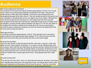 Audience
Who is the audience for this band?
The audience for this band are male & females aged between 16 & 22. As it is indie
music, there is not a strong sway between one gender & the other. They are into
similar bands to Hölzl, like Haim & Bastille. They dress more individual than the
stereotypical teenager & like dark colours. They are usually devoted to the band & are
very interested in everything they do e.g. live gigs & new music videos. Although this
is the primary audience from the band, you can imagine that with their success
they’ve gained some other fans that like your stereotypical pop music so these would
be typically a younger female audience between the ages of 12-16 who may listen to
the singles from the album instead of the whole album (it may be a good idea to
promote the album towards the audience we know we have & has expanded & that
we know will purchase the album).
What age are they?
They will be primarily be aged between 16 & 22. They will also have a secondary
target audience of younger females aged between 12-16, which are new fans that
they have found since they found success with their most recent single.
What do they look like?
They look very similar to what the band looks like. Hair-wise: Long hair, under-cuts.
Make-up wise: heavy eyeliner & dark lips, or no make-up at all. Clothing-wise; dark
skinny jeans, claim that they look alternative yet they buy all their clothes off the high-
street, leather jackets & band tees (hopefully Hölzl!). Accessories: Stretchers but not
big ones because they won’t ‘commit’ to them (secretly want them to go out of style),
chokers & upside down crosses (god knows why), nerdy glasses they don’t really
need.
Who else do they like?
They are like the band Haim. Haim is a all-female band that are all sisters. Este plays
bass, Danielle plays lead guitar and sings lead vocals, and Alana plays rhythm guitar
along with keyboards and percussion (this is their live set up). They are a soft-rock,
alternative band who play well live & are known for great live performances.
4
 