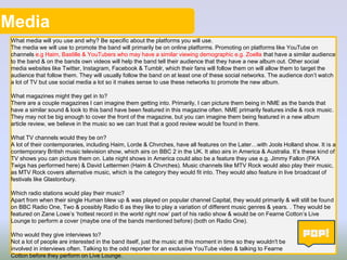 Media
What media will you use and why? Be specific about the platforms you will use.
The media we will use to promote the band will primarily be on online platforms. Promoting on platforms like YouTube on
channels e.g Haim, Bastille & YouTubers who may have a similar viewing demographic e.g. Zoella that have a similar audience
to the band & on the bands own videos will help the band tell their audience that they have a new album out. Other social
media websites like Twitter, Instagram, Facebook & Tumblr, which their fans will follow them on will allow them to target the
audience that follow them. They will usually follow the band on at least one of these social networks. The audience don’t watch
a lot of TV but use social media a lot so it makes sense to use these networks to promote the new album.
What magazines might they get in to?
There are a couple magazines I can imagine them getting into. Primarily, I can picture them being in NME as the bands that
have a similar sound & look to this band have been featured in this magazine often. NME primarily features indie & rock music.
They may not be big enough to cover the front of the magazine, but you can imagine them being featured in a new album
article review, we believe in the music so we can trust that a good review would be found in there.
What TV channels would they be on?
A lot of their contemporaries, including Haim, Lorde & Chvrches, have all features on the Later…with Jools Holland show. It is a
contemporary British music television show, which airs on BBC 2 in the UK. It also airs in America & Australia. It’s these kind of
TV shows you can picture them on. Late night shows in America could also be a feature they use e.g. Jimmy Fallon (FKA
Twigs has performed here) & David Lettermen (Haim & Chvrches). Music channels like MTV Rock would also play their music,
as MTV Rock covers alternative music, which is the category they would fit into. They would also feature in live broadcast of
festivals like Glastonbury.
Which radio stations would play their music?
Apart from when their single Human blew up & was played on popular channel Capital, they would primarily & will still be found
on BBC Radio One, Two & possibly Radio 6 as they like to play a variation of different music genres & years. . They would be
featured on Zane Lowe’s ‘hottest record in the world right now’ part of his radio show & would be on Fearne Cotton’s Live
Lounge to perform a cover (maybe one of the bands mentioned before) (both on Radio One).
Who would they give interviews to?
Not a lot of people are interested in the band itself, just the music at this moment in time so they wouldn't be
involved in interviews often. Talking to the odd reporter for an exclusive YouTube video & talking to Fearne
Cotton before they perform on Live Lounge.
 
