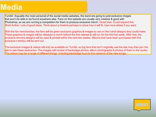 Media
Tumblr: Arguably the most personal of the social media websites, the band are going to post exclusive images
that won’t be able to be found anywhere else. Fans on this website are usually very creative & good with
Photoshop, so we are running a competition for them to produce exclusive merch. Great idea. Could expand this
Work further. Lots of good ideas. Think about a timeline perhaps to show how it will fit. Use more slides if you want.
With the fan merchandise, the fans will be given exclusive graphics & images to use on the t-shirt designs they could make.
These graphics & images will be released a month before the first release & will run for the the first week. After that, the
exclusive winners designs will be used & printed within the next two weeks. Albums that have been purchased with this
exclusive t-shirt(s) will be sent out.
The exclusive images & videos will only be available on Tumblr, so big fans that don’t originally use the site may then join the
site to see these exclusives. The images will consist of backstage photos, album photographs & photos of them in the studio.
The videos may be a range of different things, including backstage tours to live versions of the new songs.
 