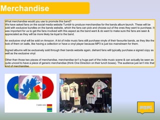 Merchandise
What merchandise would you use to promote this band?
We have asked fans on the social media website Tumblr to produce merchandise for the bands album launch. These will be
sold with exclusive bundles on the bands website, which the fans can pick and choose out of the ones they want to purchase. It
was important for us to get the fans involved with this aspect as the band want & do want to make sure the fans are seen &
appreciated as they will be more likely be loyal to the band.
An exclusive vinyl will be sold on Amazon. A lot of indie music fans still purchase vinyls of their favourite bands, as they like the
look of them on walls, like having a collection or have a vinyl player because MP3 is just too mainstream for them.
Signed albums will be exclusively sold through their bands website again, diehard fans will typically purchase a signed copy as
well as the exclusive vinyl.
Other than those two pieces of merchandise, merchandise isn’t a huge part of the indie music scene & can actually be seen as
quite uncool to have a piece of generic merchandise (think One Direction on their lunch boxes). The audience just isn’t into that
kind of merchandise.
8
 
