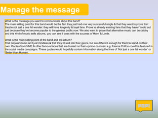 Manage the message
What is the message you want to communicate about this band?
The main selling point for this band would be the fact they just had one very successful single & that they want to prove that
they're not just a one hit wonder: they will have longevity & loyal fans. Prove to already existing fans that they haven’t sold out
just because they’ve become popular to the general public now. We also want to prove that alternative music can be catchy
and this kind of music sells albums, you can see it does with the success of Haim & Lorde.
What is the main selling point of the band and the album?
That popular music isn’t just mindless & that they fit well into their genre, but are different enough for them to stand on their
own. Quotes from NME & other famous faces that are trusted on their opinion on music e.g. Fearne Cotton could be featured in
the social media campaigns. These quotes would hopefully contain information along the lines of ‘Not just a one hit wonder’ or
‘Better than Human’.
9
 