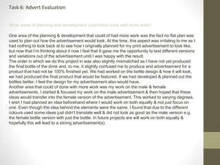 Task 6: Advert Evaluation 
What areas of planning and development could have done with more work? 
One area of the planning & development that could of had more work was the fact no flat plan was 
used to plan out how the advertisement would look. At the time, this aspect was irritating to me as I 
had nothing to look back at to see how I originally planned for my print advertisement to look like, 
but now that I’m thinking about it now I feel that It gave me the opportunity to test different versions 
and variations out of the advertisement until I was happy with the result. 
The order in which we do this project in was also slightly mismatched as I have not yet produced 
the final bottle of the drink and, to me, it slightly confused me to produce and advertisement for a 
product that had not be 100% finished yet. We had worked on the bottle design & how it will look, 
we had produced the final product that would be featured. If we had developed & planned out the 
bottles better, I feel the design for my advertisement also would have. 
Another area that could of done with more work was my work on the male & female 
advertisements. I started & focused my work on the male advertisement & then hoped that these 
ideas would transfer into the female version of the advertisement. This worked to varying degrees. 
I wish I had planned an idea beforehand where I would work on both equally & not just focus on 
one. Even though the idea behind the elements were the same, I found that due to the different 
colours used some ideas just didn't translate well & did not look as good as the male version e.g. 
the female bottle version with just the bottle. In future projects are will work on both equally & 
hopefully this will lead to a strong advertisement(s). 
 