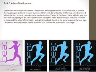 Task 6: Advert Development 
The bottom left the updated version I have added a white glow outline to the silhouette to remove 
the rough edges & allow it to stand out more. I then added a white glow on the blue advertisement & 
added the links to there two main social media websites (Twitter & Facebook). I also added a blue box 
with a strong opacity so it is only slightly visible & breaks it apart from the slogan and what the drink 
is. I changed the colour of the Twitter bird & the Facebook thumb to the same colour as the beat logo. 
I wanted to test out different sizes & positions of it. I prefer the text smaller than larger. 
 