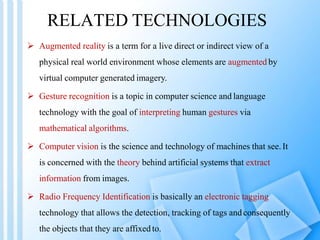 RELATED TECHNOLOGIES
 Augmented reality is a term for a live direct or indirect view of a
physical real world environment whose elements are augmented by
virtual computer generated imagery.
 Gesture recognition is a topic in computer science and language
technology with the goal of interpreting human gestures via
mathematical algorithms.
 Computer vision is the science and technology of machines that see. It
is concerned with the theory behind artificial systems that extract
information from images.
 Radio Frequency Identification is basically an electronic tagging
technology that allows the detection, tracking of tags andconsequently
the objects that they are affixed to.
 