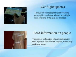 Get flight updates
The system will recognize your boarding
pass and let you know whether your flight
is on time and if the gate has changed.
Feed information on people
The system will project relevant information
about a person such as what they do, wherethey
work, and so on.
 