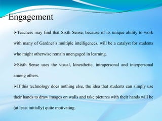 Teachers may find that Sixth Sense, because of its unique ability to work
with many of Gardner’s multiple intelligences, will be a catalyst for students
who might otherwise remain unengaged in learning.
Sixth Sense uses the visual, kinesthetic, intrapersonal and interpersonal
among others.
If this technology does nothing else, the idea that students can simply use
their hands to draw images on walls and take pictures with their hands will be
(at least initially) quite motivating.
Engagement
 