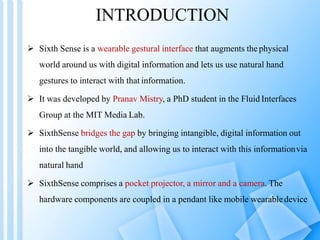 INTRODUCTION
 Sixth Sense is a wearable gestural interface that augments thephysical
world around us with digital information and lets us use natural hand
gestures to interact with that information.
 It was developed by Pranav Mistry, a PhD student in the Fluid Interfaces
Group at the MIT Media Lab.
 SixthSense bridges the gap by bringing intangible, digital information out
into the tangible world, and allowing us to interact with this informationvia
natural hand
 SixthSense comprises a pocket projector, a mirror and a camera. The
hardware components are coupled in a pendant like mobile wearabledevice
 
