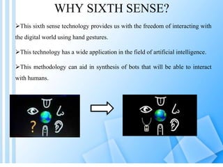 WHY SIXTH SENSE?
This sixth sense technology provides us with the freedom of interacting with
the digital world using hand gestures.
This technology has a wide application in the field of artificial intelligence.
This methodology can aid in synthesis of bots that will be able to interact
with humans.
 