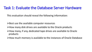 Task 1: Evaluate the Database
Server Hardware
This evaluation should reveal the following
information:
Best use the available computer resources
How many disk drives are available to the Oracle
products
How many, if any, dedicated tape drives are
available to Oracle products
How much memory is available to the instances of
Oracle Database
 