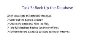 Task 5: Back Up the Database
After you create the database structure:
Carry out the backup strategy
Create any additional redo log files,
Take full database backup (online or offline),
Schedule future database backups at regular
intervals
 