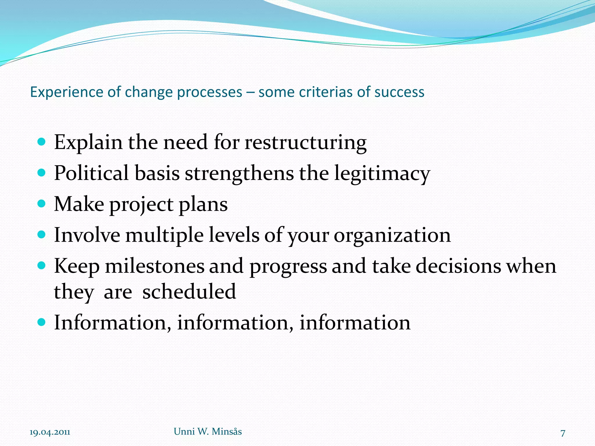 Experience of change processes – some criterias of success


  Explain the need for restructuring
  Political basis strengthens the legitimacy
  Make project plans
  Involve multiple levels of your organization
  Keep milestones and progress and take decisions when
   they are scheduled
  Information, information, information




19.04.2011           Unni W. Minsås                          7
 