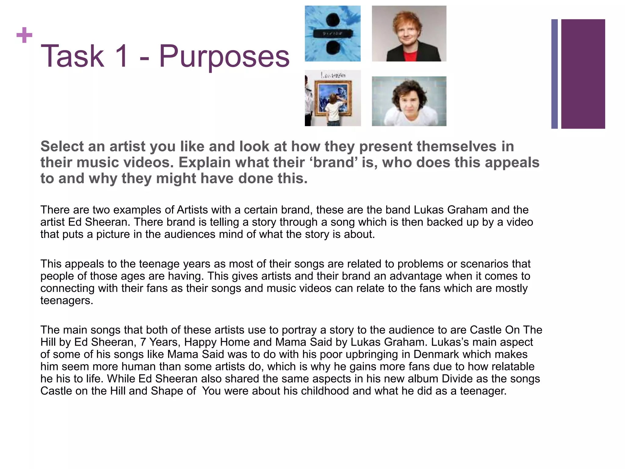 +
Task 1 - Purposes
Select an artist you like and look at how they present themselves in
their music videos. Explain what their ‘brand’ is, who does this appeals
to and why they might have done this.
There are two examples of Artists with a certain brand, these are the band Lukas Graham and the
artist Ed Sheeran. There brand is telling a story through a song which is then backed up by a video
that puts a picture in the audiences mind of what the story is about.
This appeals to the teenage years as most of their songs are related to problems or scenarios that
people of those ages are having. This gives artists and their brand an advantage when it comes to
connecting with their fans as their songs and music videos can relate to the fans which are mostly
teenagers.
The main songs that both of these artists use to portray a story to the audience to are Castle On The
Hill by Ed Sheeran, 7 Years, Happy Home and Mama Said by Lukas Graham. Lukas’s main aspect
of some of his songs like Mama Said was to do with his poor upbringing in Denmark which makes
him seem more human than some artists do, which is why he gains more fans due to how relatable
he his to life. While Ed Sheeran also shared the same aspects in his new album Divide as the songs
Castle on the Hill and Shape of You were about his childhood and what he did as a teenager.
 