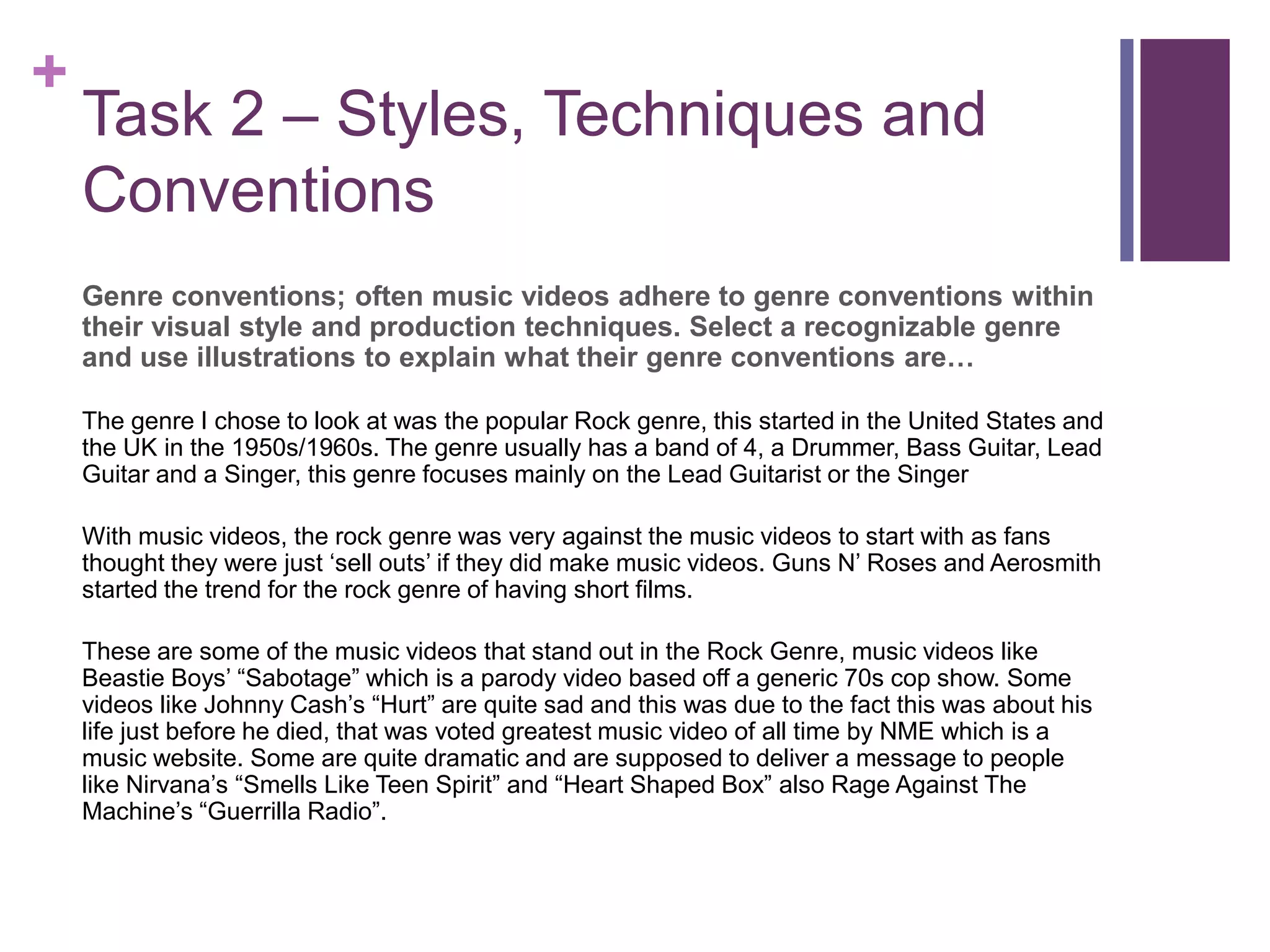 +
Task 2 – Styles, Techniques and
Conventions
Genre conventions; often music videos adhere to genre conventions within
their visual style and production techniques. Select a recognizable genre
and use illustrations to explain what their genre conventions are…
The genre I chose to look at was the popular Rock genre, this started in the United States and
the UK in the 1950s/1960s. The genre usually has a band of 4, a Drummer, Bass Guitar, Lead
Guitar and a Singer, this genre focuses mainly on the Lead Guitarist or the Singer
With music videos, the rock genre was very against the music videos to start with as fans
thought they were just ‘sell outs’ if they did make music videos. Guns N’ Roses and Aerosmith
started the trend for the rock genre of having short films.
These are some of the music videos that stand out in the Rock Genre, music videos like
Beastie Boys’ “Sabotage” which is a parody video based off a generic 70s cop show. Some
videos like Johnny Cash’s “Hurt” are quite sad and this was due to the fact this was about his
life just before he died, that was voted greatest music video of all time by NME which is a
music website. Some are quite dramatic and are supposed to deliver a message to people
like Nirvana’s “Smells Like Teen Spirit” and “Heart Shaped Box” also Rage Against The
Machine’s “Guerrilla Radio”.
 