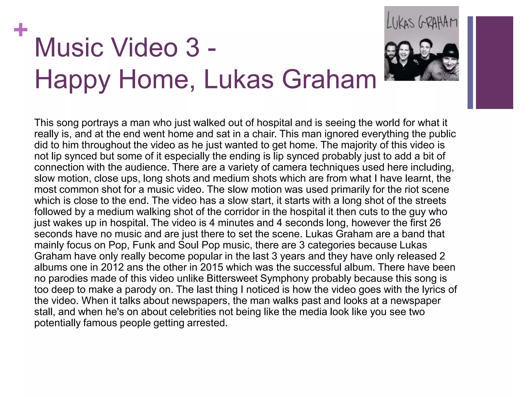 +
Music Video 3 -
Happy Home, Lukas Graham
This song portrays a man who just walked out of hospital and is seeing the world for what it
really is, and at the end went home and sat in a chair. This man ignored everything the public
did to him throughout the video as he just wanted to get home. The majority of this video is
not lip synced but some of it especially the ending is lip synced probably just to add a bit of
connection with the audience. There are a variety of camera techniques used here including,
slow motion, close ups, long shots and medium shots which are from what I have learnt, the
most common shot for a music video. The slow motion was used primarily for the riot scene
which is close to the end. The video has a slow start, it starts with a long shot of the streets
followed by a medium walking shot of the corridor in the hospital it then cuts to the guy who
just wakes up in hospital. The video is 4 minutes and 4 seconds long, however the first 26
seconds have no music and are just there to set the scene. Lukas Graham are a band that
mainly focus on Pop, Funk and Soul Pop music, there are 3 categories because Lukas
Graham have only really become popular in the last 3 years and they have only released 2
albums one in 2012 ans the other in 2015 which was the successful album. There have been
no parodies made of this video unlike Bittersweet Symphony probably because this song is
too deep to make a parody on. The last thing I noticed is how the video goes with the lyrics of
the video. When it talks about newspapers, the man walks past and looks at a newspaper
stall, and when he's on about celebrities not being like the media look like you see two
potentially famous people getting arrested.
 