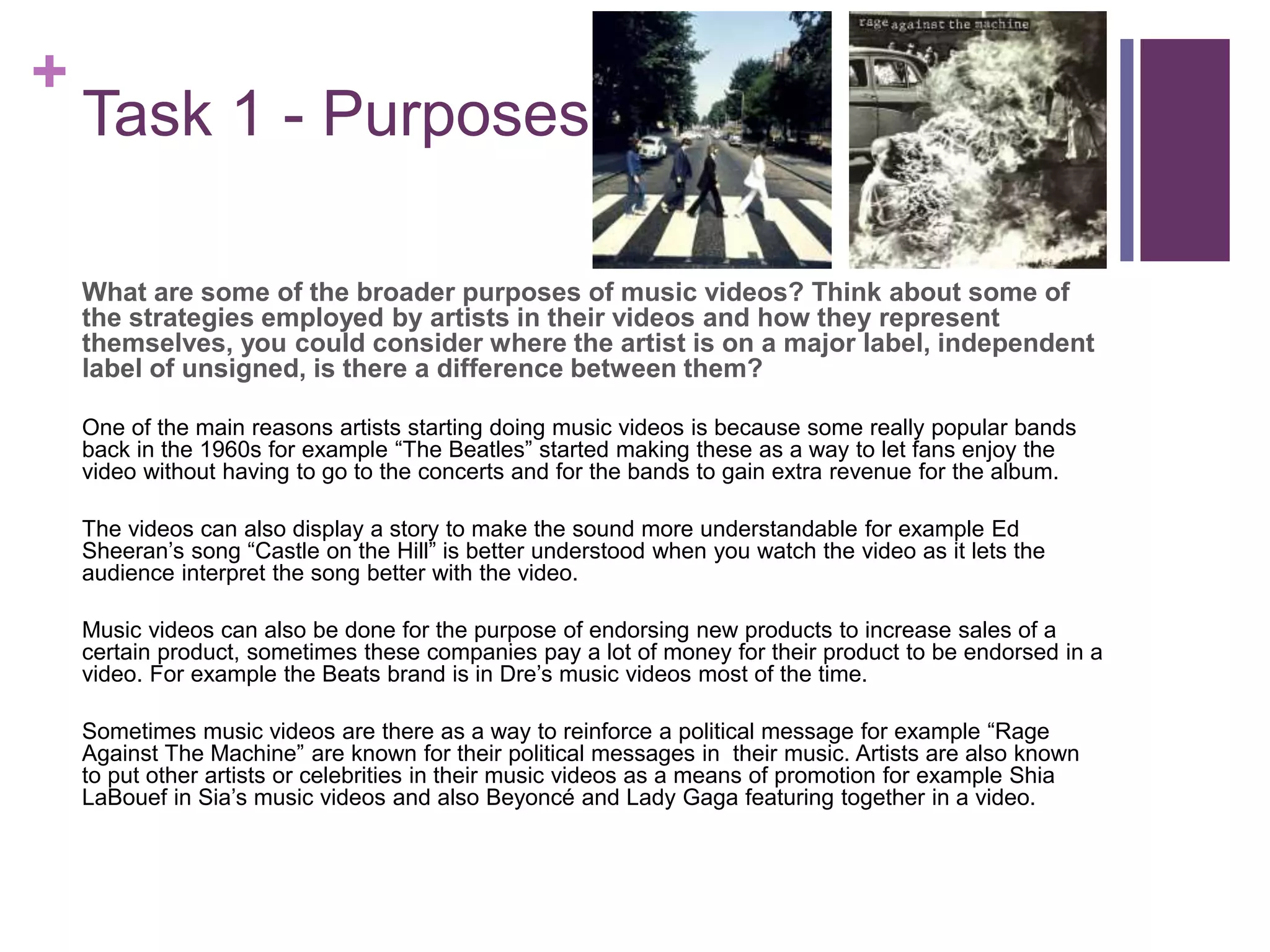 +
Task 1 - Purposes
What are some of the broader purposes of music videos? Think about some of
the strategies employed by artists in their videos and how they represent
themselves, you could consider where the artist is on a major label, independent
label of unsigned, is there a difference between them?
One of the main reasons artists starting doing music videos is because some really popular bands
back in the 1960s for example “The Beatles” started making these as a way to let fans enjoy the
video without having to go to the concerts and for the bands to gain extra revenue for the album.
The videos can also display a story to make the sound more understandable for example Ed
Sheeran’s song “Castle on the Hill” is better understood when you watch the video as it lets the
audience interpret the song better with the video.
Music videos can also be done for the purpose of endorsing new products to increase sales of a
certain product, sometimes these companies pay a lot of money for their product to be endorsed in a
video. For example the Beats brand is in Dre’s music videos most of the time.
Sometimes music videos are there as a way to reinforce a political message for example “Rage
Against The Machine” are known for their political messages in their music. Artists are also known
to put other artists or celebrities in their music videos as a means of promotion for example Shia
LaBouef in Sia’s music videos and also Beyoncé and Lady Gaga featuring together in a video.
 