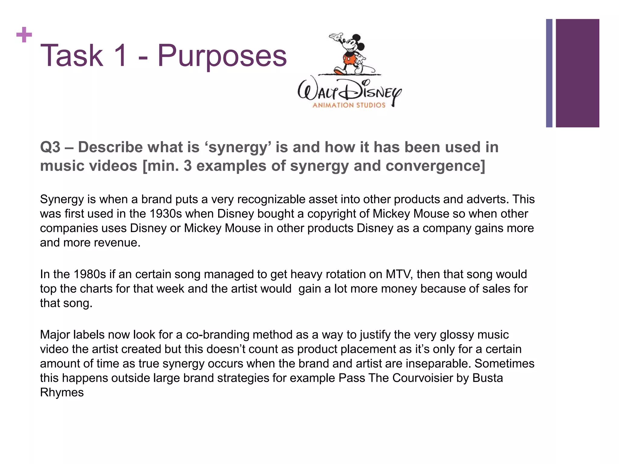 +
Task 1 - Purposes
Q3 – Describe what is ‘synergy’ is and how it has been used in
music videos [min. 3 examples of synergy and convergence]
Synergy is when a brand puts a very recognizable asset into other products and adverts. This
was first used in the 1930s when Disney bought a copyright of Mickey Mouse so when other
companies uses Disney or Mickey Mouse in other products Disney as a company gains more
and more revenue.
In the 1980s if an certain song managed to get heavy rotation on MTV, then that song would
top the charts for that week and the artist would gain a lot more money because of sales for
that song.
Major labels now look for a co-branding method as a way to justify the very glossy music
video the artist created but this doesn’t count as product placement as it’s only for a certain
amount of time as true synergy occurs when the brand and artist are inseparable. Sometimes
this happens outside large brand strategies for example Pass The Courvoisier by Busta
Rhymes
 