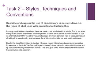 +
Task 2 – Styles, Techniques and
Conventions
Describe and explain the use of camerawork in music videos, i.e.
the types of shot used with examples to illustrate this
In many music videos nowadays, there are more close up shots of the artists. This is because
many music videos are viewed on smartphones or other small device screens instead of TVs
on channels like MTV. The other reason close ups are more common now is because instead
of selling the song they try to emphasize the artist more to make his face more noticeable.
Due to the rise of technology in the last 10 years, music videos have become more creative
for example in Panic At The Discos Emperors New Clothes, the artist had to do his dance and
lip sync considerably slower than normal. This is to give a fast motion effect of the characters
transformation into a demon.
 