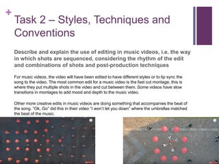+
Task 2 – Styles, Techniques and
Conventions
Describe and explain the use of editing in music videos, i.e. the way
in which shots are sequenced, considering the rhythm of the edit
and combinations of shots and post-production techniques
For music videos, the video will have been edited to have different styles or to lip sync the
song to the video. The most common edit for a music video is the fast cut montage, this is
where they put multiple shots in the video and cut between them. Some videos have slow
transitions in montages to add mood and depth to the music video.
Other more creative edits in music videos are doing something that accompanies the beat of
the song. “Ok, Go” did this in their video “I won’t let you down” where the umbrellas matched
the beat of the music.
 