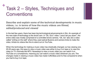+
Task 2 – Styles, Techniques and
Conventions
Describe and explain some of the technical developments in music
videos, i.e. in terms of how the music videos are filmed,
edited/produced and viewed
In the last few years, there has been big technological advancements in film. An example of
the new style of technology is the drone cam. In “Ok, Go’s” video “I won’t let you down”, the
entire video was mostly comprised of a controlled drone camera, “Ok, Go” also did a video
called “writing on the wall” where they used optical illusions and camera tricks to make the
video. Artists do videos like this to stand out on YouTube.
When the technology for making a music video has drastically changed, so has viewing one.
20-30 years ago, the ways to view a music video was either to buy it on tape or to view the
video on TV channels like MTV. Nowadays to view a music video you can watch it on
YouTube on a smartphone, meaning you can watch a music video wherever you are. The
changes made in viewing a music video has made it effortless and it’s free compared to when
you had to buy it on tape.
 