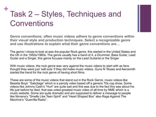 +
Task 2 – Styles, Techniques and
Conventions
Genre conventions; often music videos adhere to genre conventions within
their visual style and production techniques. Select a recognizable genre
and use illustrations to explain what their genre conventions are…
The genre I chose to look at was the popular Rock genre, this started in the United States and
the UK in the 1950s/1960s. The genre usually has a band of 4, a Drummer, Bass Guitar, Lead
Guitar and a Singer, this genre focuses mainly on the Lead Guitarist or the Singer
With music videos, the rock genre was very against the music videos to start with as fans
thought they were just ‘sell outs’ if they did make music videos. Guns N’ Roses and Aerosmith
started the trend for the rock genre of having short films.
These are some of the music videos that stand out in the Rock Genre, music videos like
Beastie Boys’ “Sabotage” which is a parody video based off a generic 70s cop show. Some
videos like Johnny Cash’s “Hurt” are quite sad and this was due to the fact this was about his
life just before he died, that was voted greatest music video of all time by NME which is a
music website. Some are quite dramatic and are supposed to deliver a message to people
like Nirvana’s “Smells Like Teen Spirit” and “Heart Shaped Box” also Rage Against The
Machine’s “Guerrilla Radio”.
 