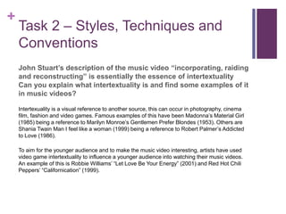 +
Task 2 – Styles, Techniques and
Conventions
John Stuart’s description of the music video “incorporating, raiding
and reconstructing” is essentially the essence of intertextuality
Can you explain what intertextuality is and find some examples of it
in music videos?
Intertexuality is a visual reference to another source, this can occur in photography, cinema
film, fashion and video games. Famous examples of this have been Madonna’s Material Girl
(1985) being a reference to Marilyn Monroe’s Gentlemen Prefer Blondes (1953). Others are
Shania Twain Man I feel like a woman (1999) being a reference to Robert Palmer’s Addicted
to Love (1986).
To aim for the younger audience and to make the music video interesting, artists have used
video game intertextuality to influence a younger audience into watching their music videos.
An example of this is Robbie Williams’ “Let Love Be Your Energy” (2001) and Red Hot Chili
Peppers’ “Californication” (1999).
 