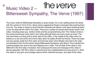 +
Music Video 2 –
Bittersweet Sympathy, The Verve (1997)
The music video for Bittersweet Sympathy is quite simple, it’s a man walking down the street
with the camera in front of him, doing various aggressive things to strangers like pushing them
over etc. The video is meant to show that the character just doesn’t care about anything which
is why he does all this stuff in the video. There are a variety of camera techniques used in this
video, including close ups, medium shots and the occasional long shot. The medium shots is
the camera technique most used in this video although there are many close up shots. The
only time there is a long shot is at the start of the video, in the middle of the video when he
stands on a car and at the end of the video when he walks off with his friends. There has been
one key parody made from this video and that was when Chris Moyles returned to the radio
and decided to film his first advert where Bittersweet Symphony was filmed. This included him
pushing people over and at one point flipping over a cake. The art style of the video is very
different to the first video I reviewed, this is because the tone and message of the video is
almost opposites. OK GO’s video is colourful and has a lighthearted tone and pace to it, while
this video is very grim and average colours which matches the pace, and style of the video.
 