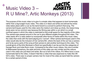 +
Music Video 3 –
R U Mine?, Artic Monkeys (2013)
The purpose of this music video is to give it a simple video that appears to look homemade
rather than a big budget music video. The video is in black and white and almost the entire
video takes place within a car as the band travel to a concert to perform that song. The
camera techniques used for this video were the medium and close up shots, the reason long
shots were not as common was because the filming was within a car which is a small
confined space in which the video is restricted to that small space for the majority of the video.
The camera was passed around in the car to give different angles throughout the video. The
video starts off in a radio station to incorporate other forms of media within this music video,
the video then ends with the band playing at a ‘concert’. Other camera techniques used in this
video would also be the inclusion of Car camera film, where the back of the car has a camera
and he lip syncs parts of the song at that camera to add another technique to this video. The
overall genre of the Artic Monkeys is Rock but specifically it can be put into the categories of
Garage Rock and Indie Rock music. Compared to the other music videos, this one is similar
to Bittersweet Symphony, the style and tone of this video are very similar and the colours
used in this video are just black and white. But out of all of the videos, R U Mine have a more
homemade feel to the video, it doesn’t feel like a video that was expensive to make like OK
GO’s video. There was no proper camera man for most of the video as band held the camera
for a certain period of time.
 