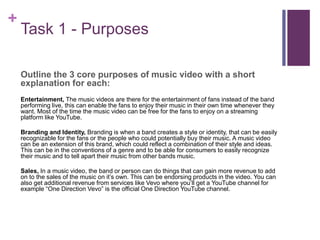 +
Task 1 - Purposes
Outline the 3 core purposes of music video with a short
explanation for each:
Entertainment, The music videos are there for the entertainment of fans instead of the band
performing live, this can enable the fans to enjoy their music in their own time whenever they
want. Most of the time the music video can be free for the fans to enjoy on a streaming
platform like YouTube.
Branding and Identity, Branding is when a band creates a style or identity, that can be easily
recognizable for the fans or the people who could potentially buy their music. A music video
can be an extension of this brand, which could reflect a combination of their style and ideas.
This can be in the conventions of a genre and to be able for consumers to easily recognize
their music and to tell apart their music from other bands music.
Sales, In a music video, the band or person can do things that can gain more revenue to add
on to the sales of the music on it’s own. This can be endorsing products in the video. You can
also get additional revenue from services like Vevo where you’ll get a YouTube channel for
example “One Direction Vevo” is the official One Direction YouTube channel.
 